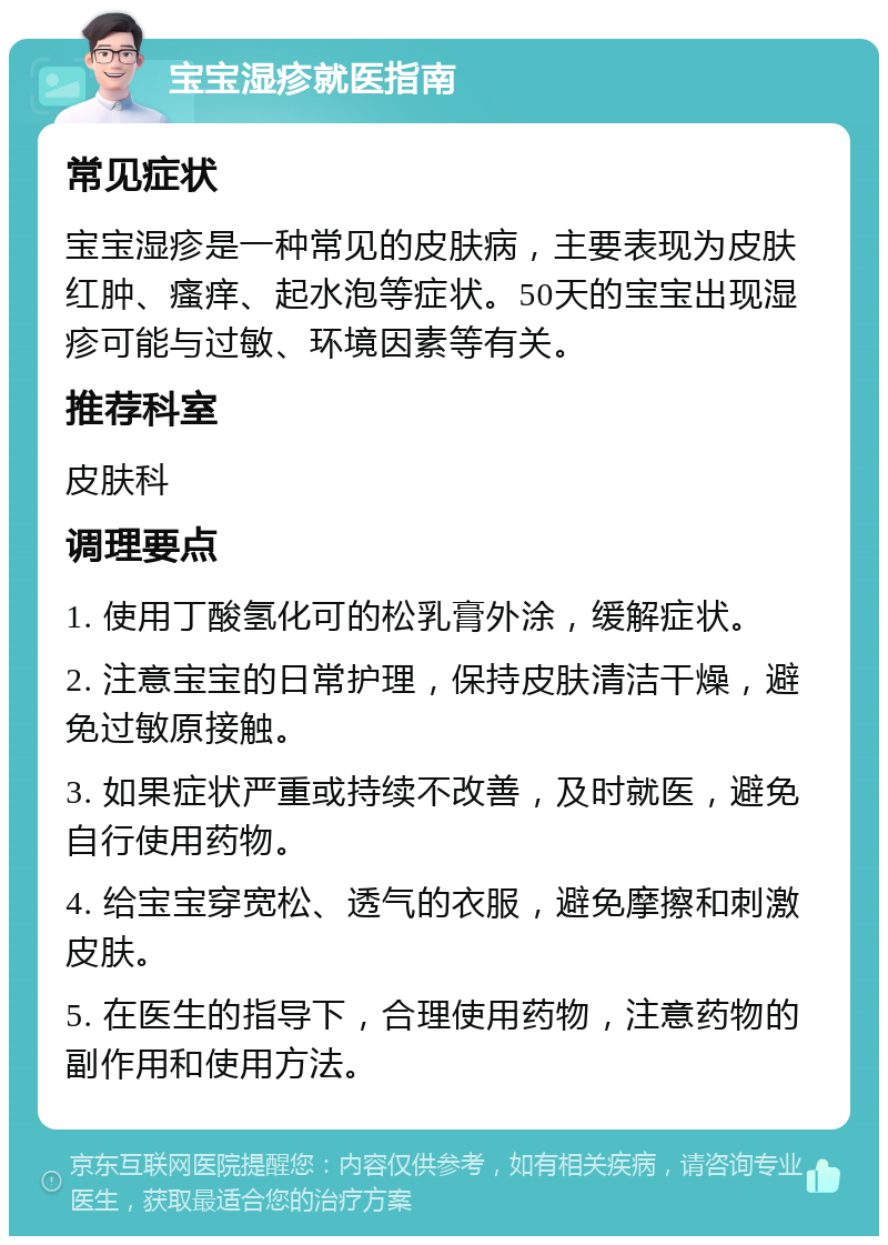 宝宝湿疹就医指南 常见症状 宝宝湿疹是一种常见的皮肤病，主要表现为皮肤红肿、瘙痒、起水泡等症状。50天的宝宝出现湿疹可能与过敏、环境因素等有关。 推荐科室 皮肤科 调理要点 1. 使用丁酸氢化可的松乳膏外涂，缓解症状。 2. 注意宝宝的日常护理，保持皮肤清洁干燥，避免过敏原接触。 3. 如果症状严重或持续不改善，及时就医，避免自行使用药物。 4. 给宝宝穿宽松、透气的衣服，避免摩擦和刺激皮肤。 5. 在医生的指导下，合理使用药物，注意药物的副作用和使用方法。