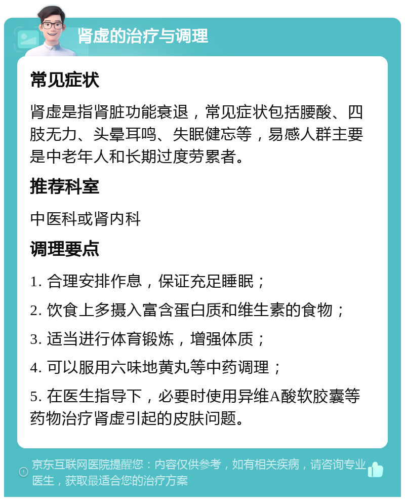 肾虚的治疗与调理 常见症状 肾虚是指肾脏功能衰退，常见症状包括腰酸、四肢无力、头晕耳鸣、失眠健忘等，易感人群主要是中老年人和长期过度劳累者。 推荐科室 中医科或肾内科 调理要点 1. 合理安排作息，保证充足睡眠； 2. 饮食上多摄入富含蛋白质和维生素的食物； 3. 适当进行体育锻炼，增强体质； 4. 可以服用六味地黄丸等中药调理； 5. 在医生指导下，必要时使用异维A酸软胶囊等药物治疗肾虚引起的皮肤问题。