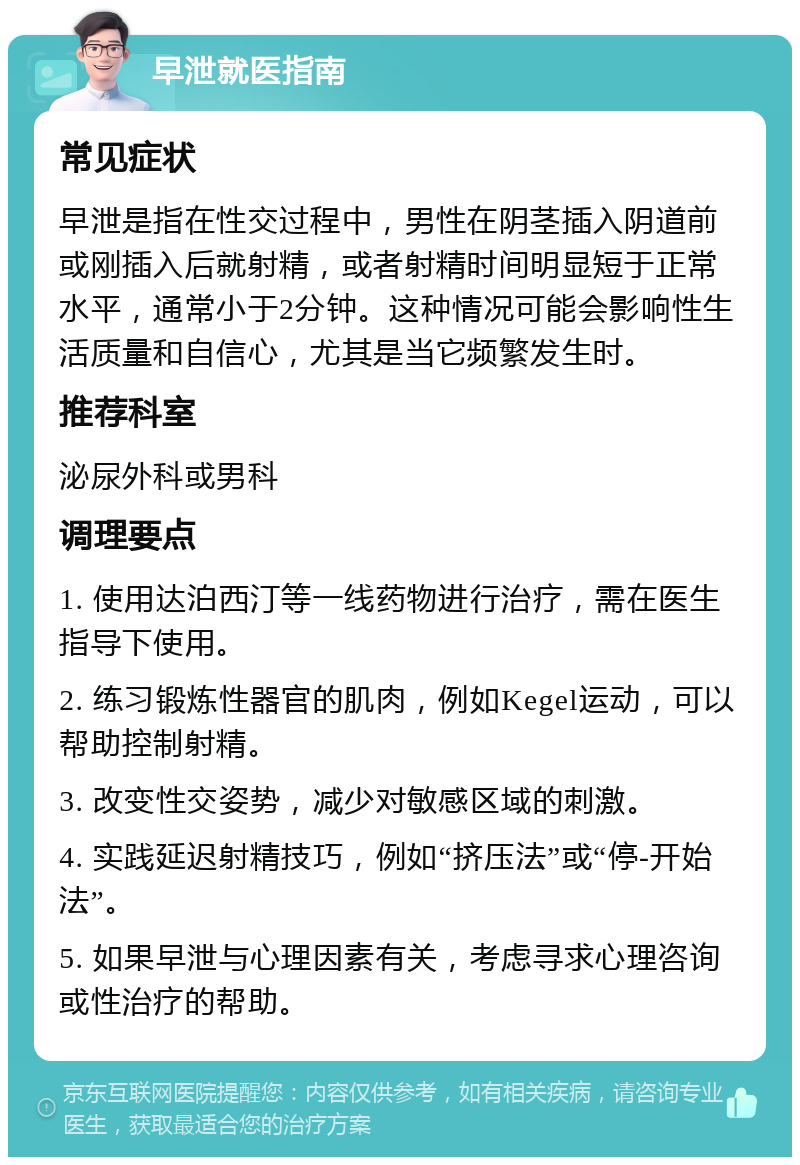 早泄就医指南 常见症状 早泄是指在性交过程中，男性在阴茎插入阴道前或刚插入后就射精，或者射精时间明显短于正常水平，通常小于2分钟。这种情况可能会影响性生活质量和自信心，尤其是当它频繁发生时。 推荐科室 泌尿外科或男科 调理要点 1. 使用达泊西汀等一线药物进行治疗，需在医生指导下使用。 2. 练习锻炼性器官的肌肉，例如Kegel运动，可以帮助控制射精。 3. 改变性交姿势，减少对敏感区域的刺激。 4. 实践延迟射精技巧，例如“挤压法”或“停-开始法”。 5. 如果早泄与心理因素有关，考虑寻求心理咨询或性治疗的帮助。