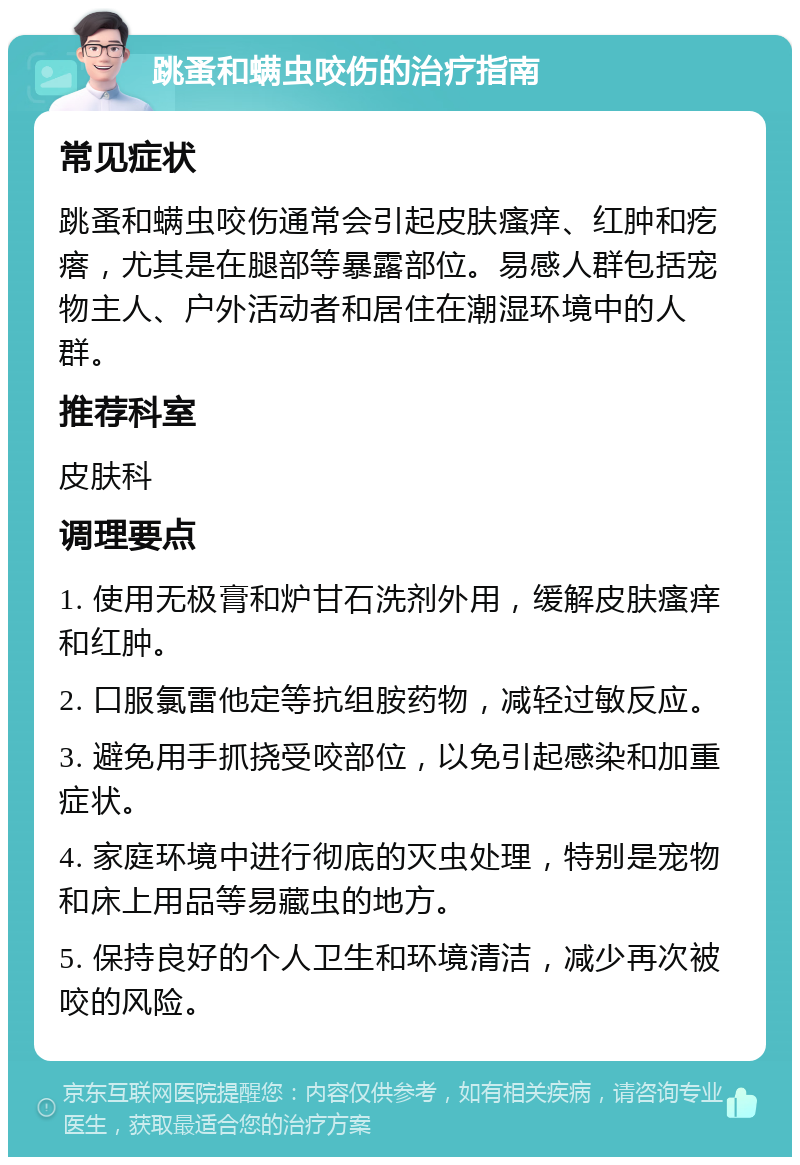 跳蚤和螨虫咬伤的治疗指南 常见症状 跳蚤和螨虫咬伤通常会引起皮肤瘙痒、红肿和疙瘩，尤其是在腿部等暴露部位。易感人群包括宠物主人、户外活动者和居住在潮湿环境中的人群。 推荐科室 皮肤科 调理要点 1. 使用无极膏和炉甘石洗剂外用，缓解皮肤瘙痒和红肿。 2. 口服氯雷他定等抗组胺药物，减轻过敏反应。 3. 避免用手抓挠受咬部位，以免引起感染和加重症状。 4. 家庭环境中进行彻底的灭虫处理，特别是宠物和床上用品等易藏虫的地方。 5. 保持良好的个人卫生和环境清洁，减少再次被咬的风险。