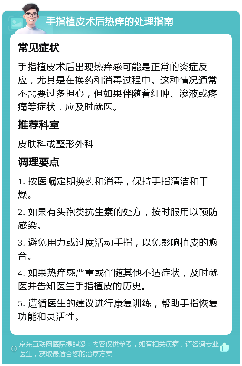 手指植皮术后热痒的处理指南 常见症状 手指植皮术后出现热痒感可能是正常的炎症反应，尤其是在换药和消毒过程中。这种情况通常不需要过多担心，但如果伴随着红肿、渗液或疼痛等症状，应及时就医。 推荐科室 皮肤科或整形外科 调理要点 1. 按医嘱定期换药和消毒，保持手指清洁和干燥。 2. 如果有头孢类抗生素的处方，按时服用以预防感染。 3. 避免用力或过度活动手指，以免影响植皮的愈合。 4. 如果热痒感严重或伴随其他不适症状，及时就医并告知医生手指植皮的历史。 5. 遵循医生的建议进行康复训练，帮助手指恢复功能和灵活性。