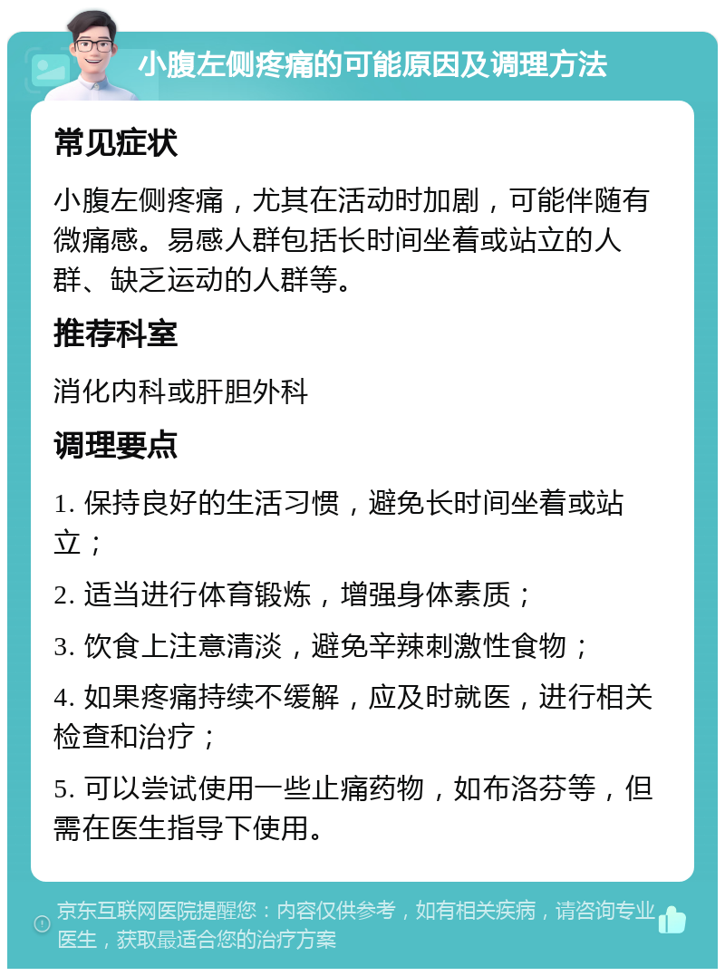 小腹左侧疼痛的可能原因及调理方法 常见症状 小腹左侧疼痛，尤其在活动时加剧，可能伴随有微痛感。易感人群包括长时间坐着或站立的人群、缺乏运动的人群等。 推荐科室 消化内科或肝胆外科 调理要点 1. 保持良好的生活习惯，避免长时间坐着或站立； 2. 适当进行体育锻炼，增强身体素质； 3. 饮食上注意清淡，避免辛辣刺激性食物； 4. 如果疼痛持续不缓解，应及时就医，进行相关检查和治疗； 5. 可以尝试使用一些止痛药物，如布洛芬等，但需在医生指导下使用。