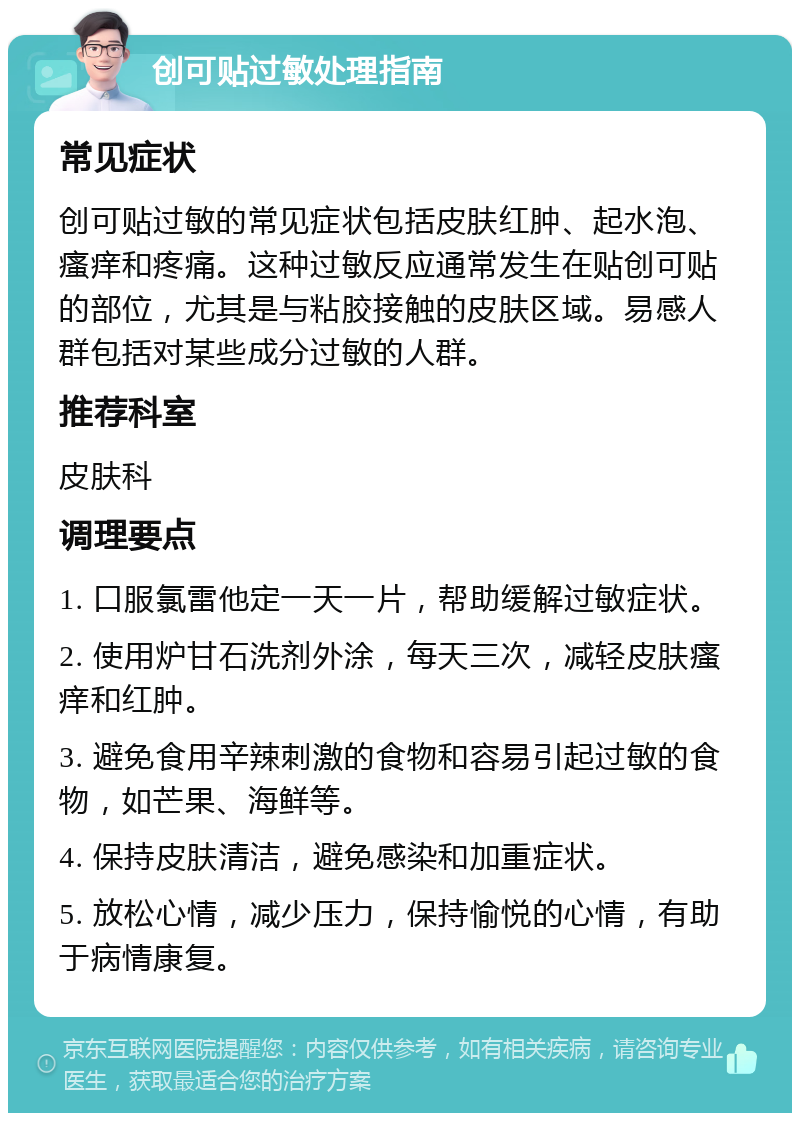创可贴过敏处理指南 常见症状 创可贴过敏的常见症状包括皮肤红肿、起水泡、瘙痒和疼痛。这种过敏反应通常发生在贴创可贴的部位，尤其是与粘胶接触的皮肤区域。易感人群包括对某些成分过敏的人群。 推荐科室 皮肤科 调理要点 1. 口服氯雷他定一天一片，帮助缓解过敏症状。 2. 使用炉甘石洗剂外涂，每天三次，减轻皮肤瘙痒和红肿。 3. 避免食用辛辣刺激的食物和容易引起过敏的食物，如芒果、海鲜等。 4. 保持皮肤清洁，避免感染和加重症状。 5. 放松心情，减少压力，保持愉悦的心情，有助于病情康复。
