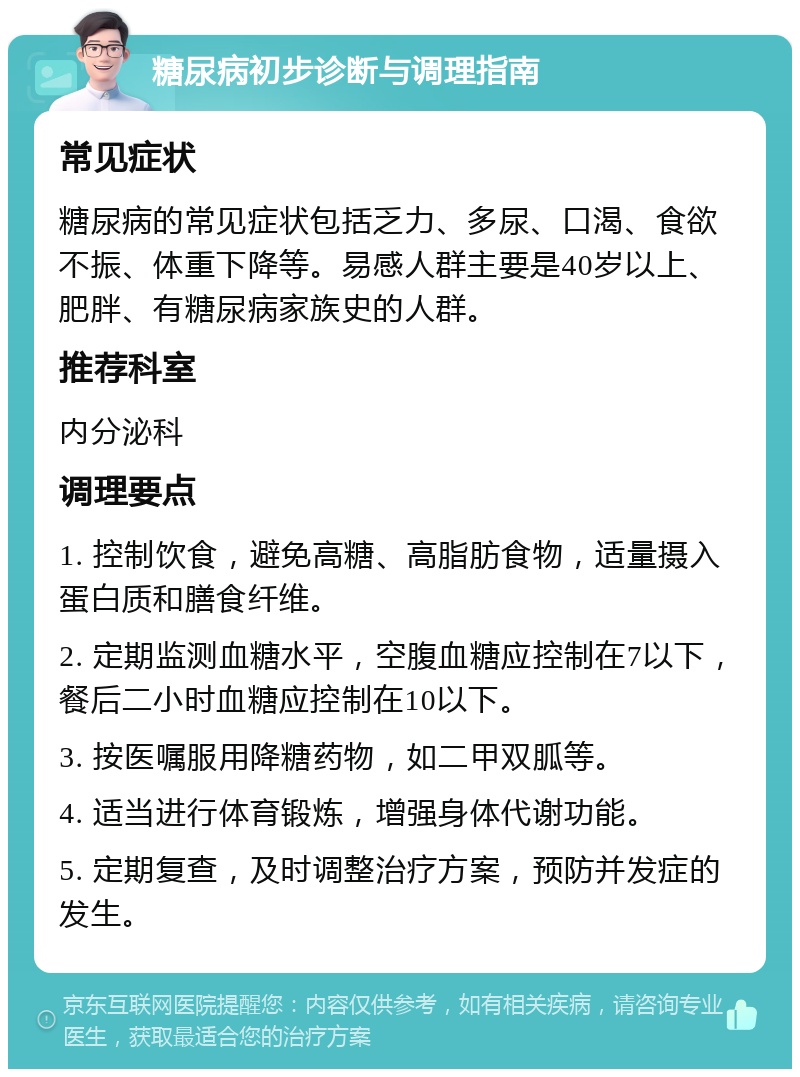 糖尿病初步诊断与调理指南 常见症状 糖尿病的常见症状包括乏力、多尿、口渴、食欲不振、体重下降等。易感人群主要是40岁以上、肥胖、有糖尿病家族史的人群。 推荐科室 内分泌科 调理要点 1. 控制饮食，避免高糖、高脂肪食物，适量摄入蛋白质和膳食纤维。 2. 定期监测血糖水平，空腹血糖应控制在7以下，餐后二小时血糖应控制在10以下。 3. 按医嘱服用降糖药物，如二甲双胍等。 4. 适当进行体育锻炼，增强身体代谢功能。 5. 定期复查，及时调整治疗方案，预防并发症的发生。