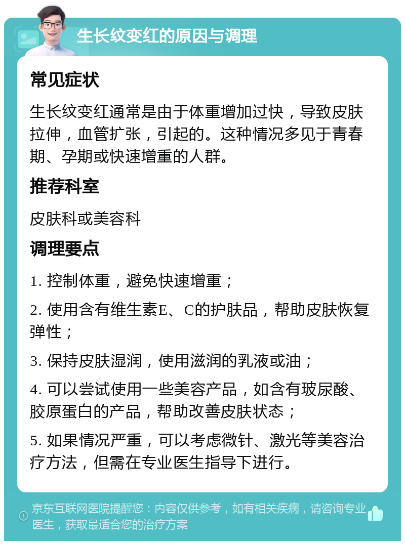 生长纹变红的原因与调理 常见症状 生长纹变红通常是由于体重增加过快，导致皮肤拉伸，血管扩张，引起的。这种情况多见于青春期、孕期或快速增重的人群。 推荐科室 皮肤科或美容科 调理要点 1. 控制体重，避免快速增重； 2. 使用含有维生素E、C的护肤品，帮助皮肤恢复弹性； 3. 保持皮肤湿润，使用滋润的乳液或油； 4. 可以尝试使用一些美容产品，如含有玻尿酸、胶原蛋白的产品，帮助改善皮肤状态； 5. 如果情况严重，可以考虑微针、激光等美容治疗方法，但需在专业医生指导下进行。