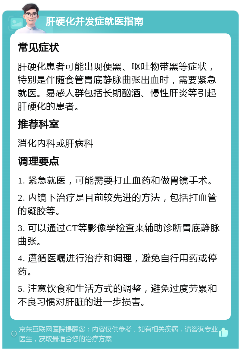 肝硬化并发症就医指南 常见症状 肝硬化患者可能出现便黑、呕吐物带黑等症状，特别是伴随食管胃底静脉曲张出血时，需要紧急就医。易感人群包括长期酗酒、慢性肝炎等引起肝硬化的患者。 推荐科室 消化内科或肝病科 调理要点 1. 紧急就医，可能需要打止血药和做胃镜手术。 2. 内镜下治疗是目前较先进的方法，包括打血管的凝胶等。 3. 可以通过CT等影像学检查来辅助诊断胃底静脉曲张。 4. 遵循医嘱进行治疗和调理，避免自行用药或停药。 5. 注意饮食和生活方式的调整，避免过度劳累和不良习惯对肝脏的进一步损害。