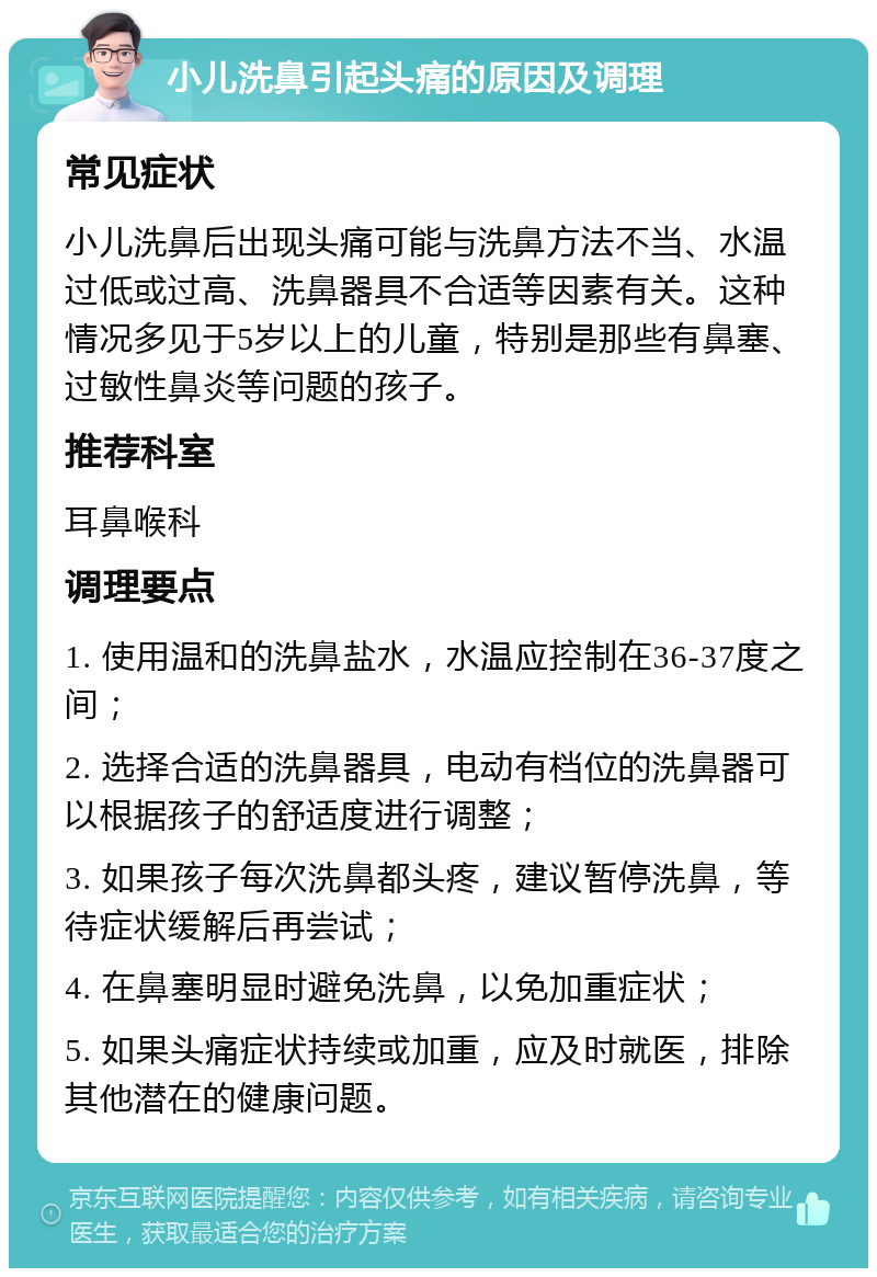 小儿洗鼻引起头痛的原因及调理 常见症状 小儿洗鼻后出现头痛可能与洗鼻方法不当、水温过低或过高、洗鼻器具不合适等因素有关。这种情况多见于5岁以上的儿童，特别是那些有鼻塞、过敏性鼻炎等问题的孩子。 推荐科室 耳鼻喉科 调理要点 1. 使用温和的洗鼻盐水，水温应控制在36-37度之间； 2. 选择合适的洗鼻器具，电动有档位的洗鼻器可以根据孩子的舒适度进行调整； 3. 如果孩子每次洗鼻都头疼，建议暂停洗鼻，等待症状缓解后再尝试； 4. 在鼻塞明显时避免洗鼻，以免加重症状； 5. 如果头痛症状持续或加重，应及时就医，排除其他潜在的健康问题。