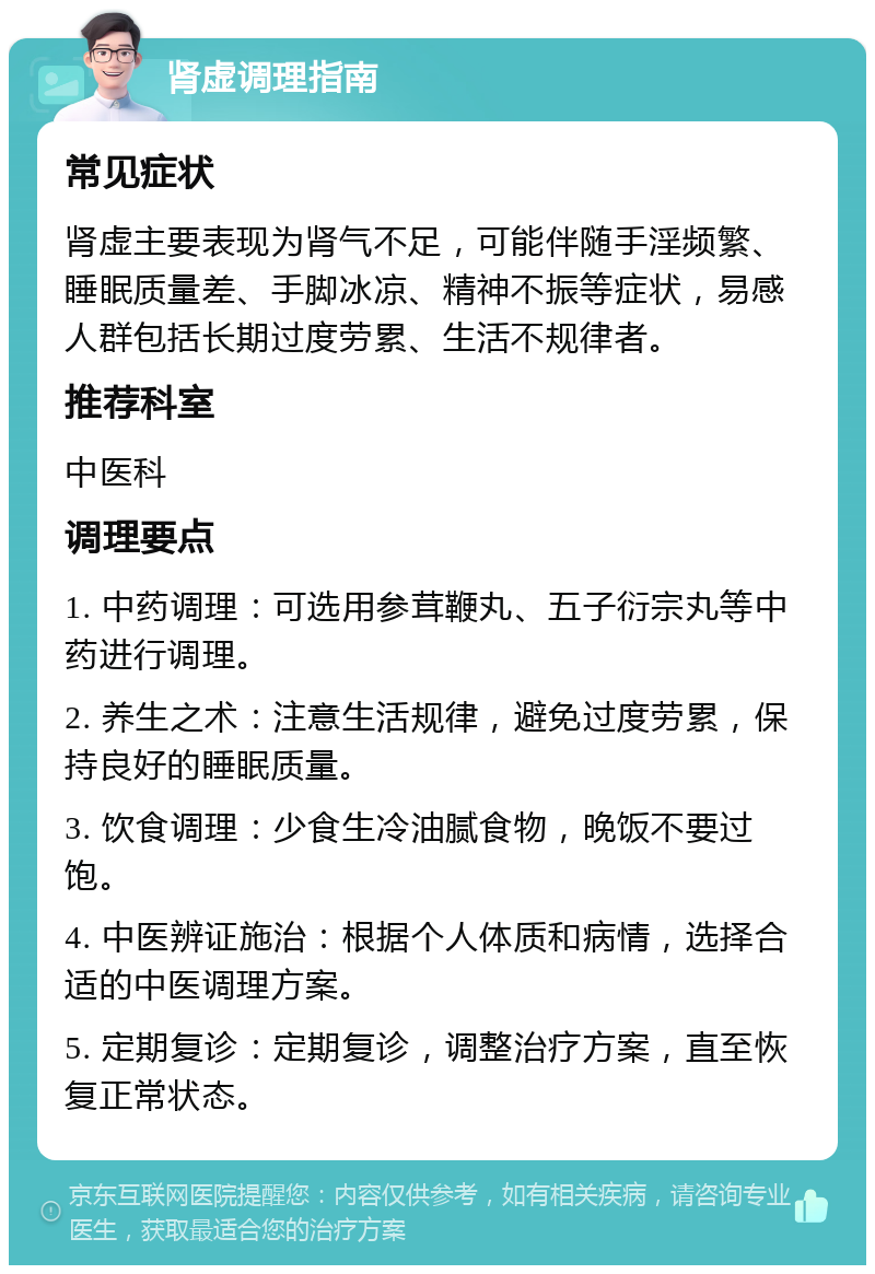 肾虚调理指南 常见症状 肾虚主要表现为肾气不足，可能伴随手淫频繁、睡眠质量差、手脚冰凉、精神不振等症状，易感人群包括长期过度劳累、生活不规律者。 推荐科室 中医科 调理要点 1. 中药调理：可选用参茸鞭丸、五子衍宗丸等中药进行调理。 2. 养生之术：注意生活规律，避免过度劳累，保持良好的睡眠质量。 3. 饮食调理：少食生冷油腻食物，晚饭不要过饱。 4. 中医辨证施治：根据个人体质和病情，选择合适的中医调理方案。 5. 定期复诊：定期复诊，调整治疗方案，直至恢复正常状态。