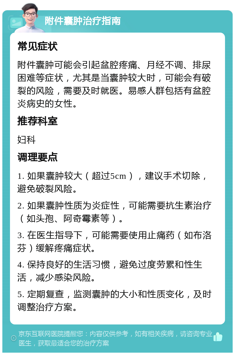 附件囊肿治疗指南 常见症状 附件囊肿可能会引起盆腔疼痛、月经不调、排尿困难等症状，尤其是当囊肿较大时，可能会有破裂的风险，需要及时就医。易感人群包括有盆腔炎病史的女性。 推荐科室 妇科 调理要点 1. 如果囊肿较大（超过5cm），建议手术切除，避免破裂风险。 2. 如果囊肿性质为炎症性，可能需要抗生素治疗（如头孢、阿奇霉素等）。 3. 在医生指导下，可能需要使用止痛药（如布洛芬）缓解疼痛症状。 4. 保持良好的生活习惯，避免过度劳累和性生活，减少感染风险。 5. 定期复查，监测囊肿的大小和性质变化，及时调整治疗方案。