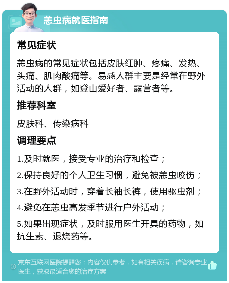 恙虫病就医指南 常见症状 恙虫病的常见症状包括皮肤红肿、疼痛、发热、头痛、肌肉酸痛等。易感人群主要是经常在野外活动的人群，如登山爱好者、露营者等。 推荐科室 皮肤科、传染病科 调理要点 1.及时就医，接受专业的治疗和检查； 2.保持良好的个人卫生习惯，避免被恙虫咬伤； 3.在野外活动时，穿着长袖长裤，使用驱虫剂； 4.避免在恙虫高发季节进行户外活动； 5.如果出现症状，及时服用医生开具的药物，如抗生素、退烧药等。