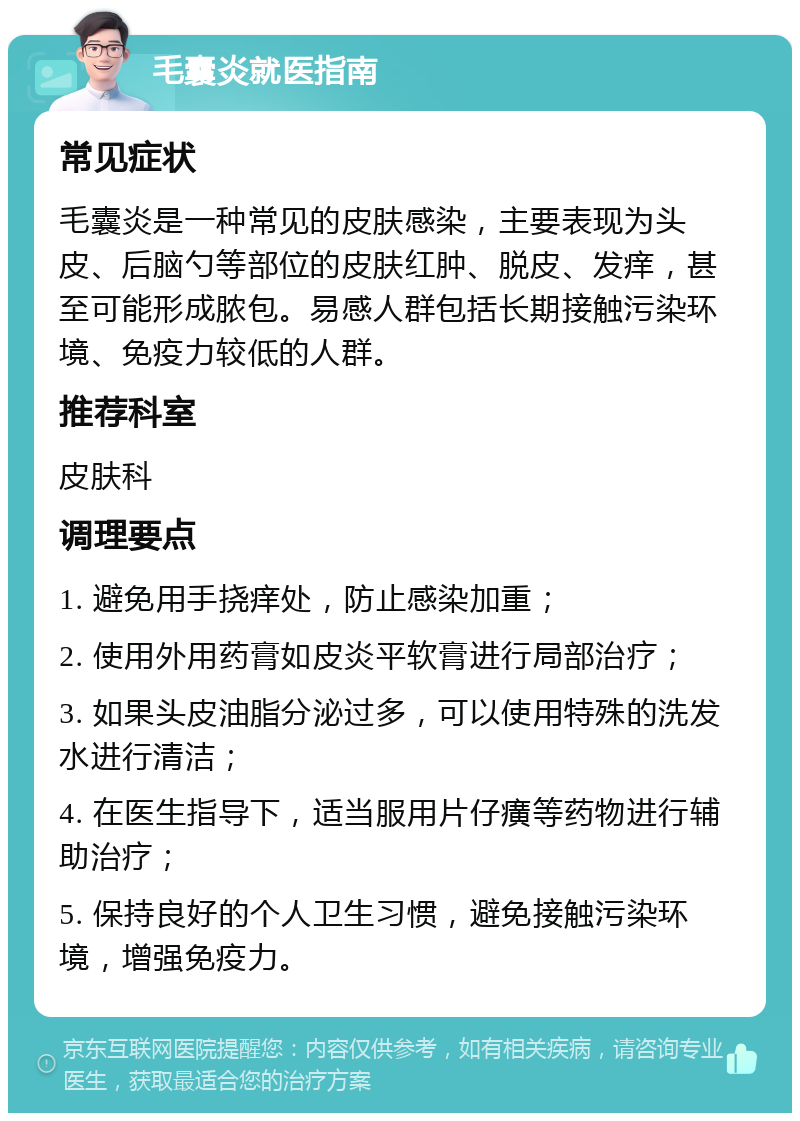 毛囊炎就医指南 常见症状 毛囊炎是一种常见的皮肤感染，主要表现为头皮、后脑勺等部位的皮肤红肿、脱皮、发痒，甚至可能形成脓包。易感人群包括长期接触污染环境、免疫力较低的人群。 推荐科室 皮肤科 调理要点 1. 避免用手挠痒处，防止感染加重； 2. 使用外用药膏如皮炎平软膏进行局部治疗； 3. 如果头皮油脂分泌过多，可以使用特殊的洗发水进行清洁； 4. 在医生指导下，适当服用片仔癀等药物进行辅助治疗； 5. 保持良好的个人卫生习惯，避免接触污染环境，增强免疫力。