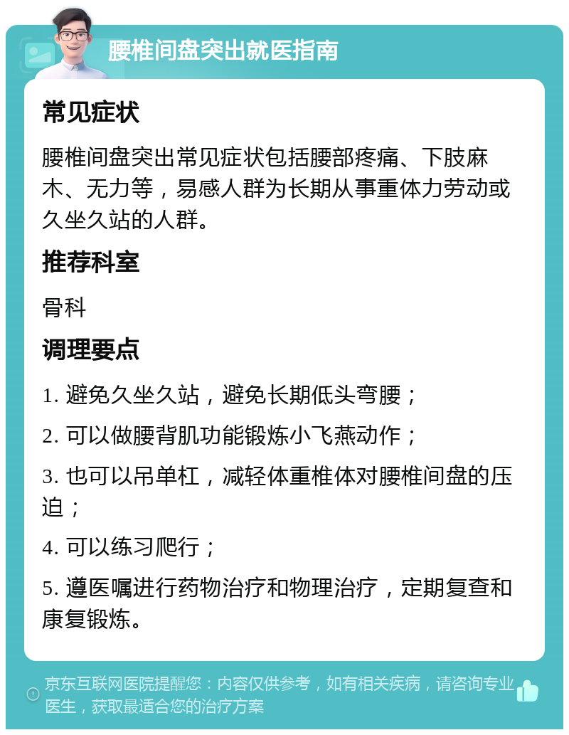 腰椎间盘突出就医指南 常见症状 腰椎间盘突出常见症状包括腰部疼痛、下肢麻木、无力等，易感人群为长期从事重体力劳动或久坐久站的人群。 推荐科室 骨科 调理要点 1. 避免久坐久站，避免长期低头弯腰； 2. 可以做腰背肌功能锻炼小飞燕动作； 3. 也可以吊单杠，减轻体重椎体对腰椎间盘的压迫； 4. 可以练习爬行； 5. 遵医嘱进行药物治疗和物理治疗，定期复查和康复锻炼。