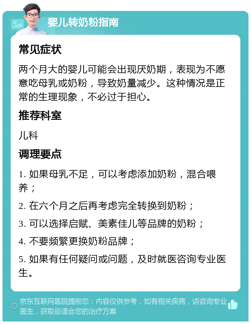 婴儿转奶粉指南 常见症状 两个月大的婴儿可能会出现厌奶期，表现为不愿意吃母乳或奶粉，导致奶量减少。这种情况是正常的生理现象，不必过于担心。 推荐科室 儿科 调理要点 1. 如果母乳不足，可以考虑添加奶粉，混合喂养； 2. 在六个月之后再考虑完全转换到奶粉； 3. 可以选择启赋、美素佳儿等品牌的奶粉； 4. 不要频繁更换奶粉品牌； 5. 如果有任何疑问或问题，及时就医咨询专业医生。