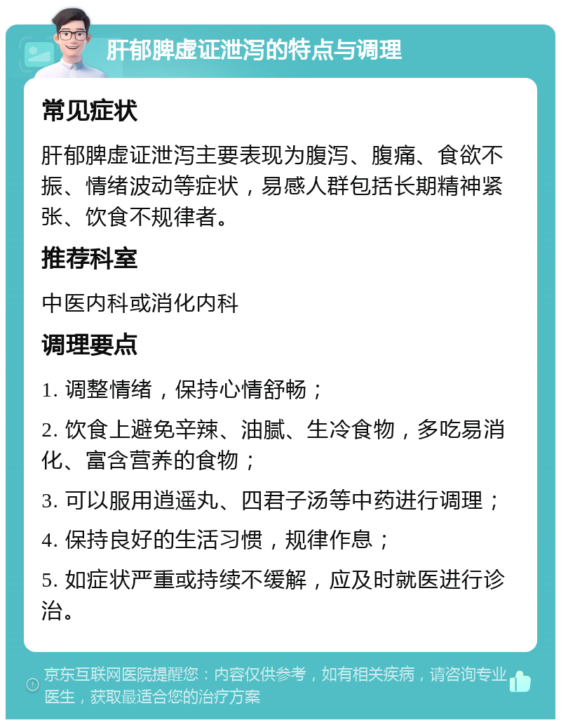 肝郁脾虚证泄泻的特点与调理 常见症状 肝郁脾虚证泄泻主要表现为腹泻、腹痛、食欲不振、情绪波动等症状，易感人群包括长期精神紧张、饮食不规律者。 推荐科室 中医内科或消化内科 调理要点 1. 调整情绪，保持心情舒畅； 2. 饮食上避免辛辣、油腻、生冷食物，多吃易消化、富含营养的食物； 3. 可以服用逍遥丸、四君子汤等中药进行调理； 4. 保持良好的生活习惯，规律作息； 5. 如症状严重或持续不缓解，应及时就医进行诊治。