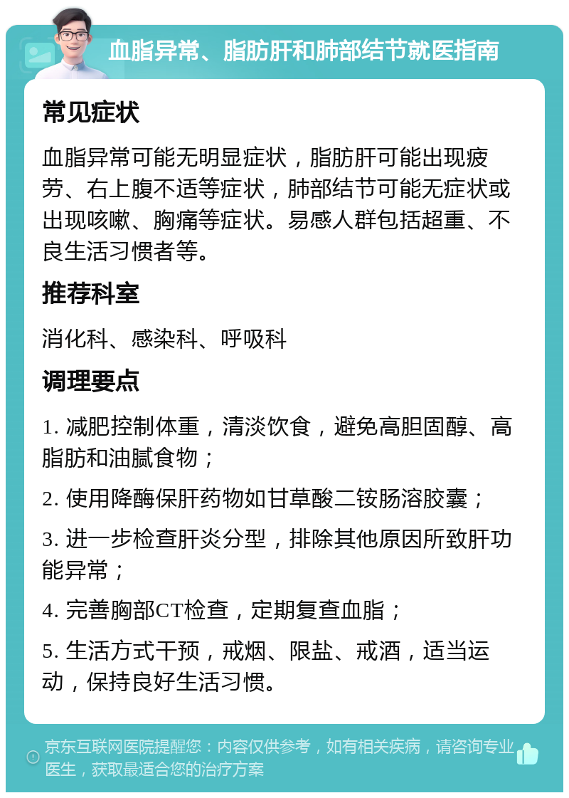 血脂异常、脂肪肝和肺部结节就医指南 常见症状 血脂异常可能无明显症状，脂肪肝可能出现疲劳、右上腹不适等症状，肺部结节可能无症状或出现咳嗽、胸痛等症状。易感人群包括超重、不良生活习惯者等。 推荐科室 消化科、感染科、呼吸科 调理要点 1. 减肥控制体重，清淡饮食，避免高胆固醇、高脂肪和油腻食物； 2. 使用降酶保肝药物如甘草酸二铵肠溶胶囊； 3. 进一步检查肝炎分型，排除其他原因所致肝功能异常； 4. 完善胸部CT检查，定期复查血脂； 5. 生活方式干预，戒烟、限盐、戒酒，适当运动，保持良好生活习惯。