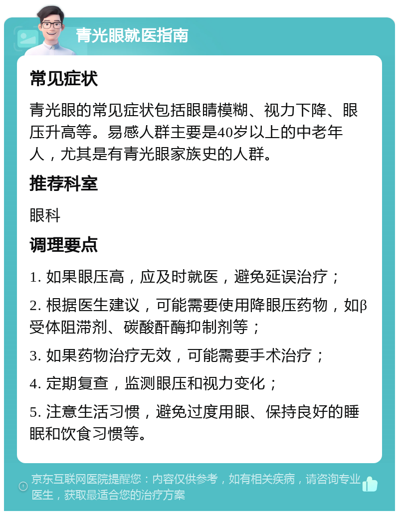 青光眼就医指南 常见症状 青光眼的常见症状包括眼睛模糊、视力下降、眼压升高等。易感人群主要是40岁以上的中老年人，尤其是有青光眼家族史的人群。 推荐科室 眼科 调理要点 1. 如果眼压高，应及时就医，避免延误治疗； 2. 根据医生建议，可能需要使用降眼压药物，如β受体阻滞剂、碳酸酐酶抑制剂等； 3. 如果药物治疗无效，可能需要手术治疗； 4. 定期复查，监测眼压和视力变化； 5. 注意生活习惯，避免过度用眼、保持良好的睡眠和饮食习惯等。