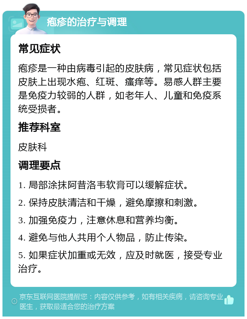 疱疹的治疗与调理 常见症状 疱疹是一种由病毒引起的皮肤病，常见症状包括皮肤上出现水疱、红斑、瘙痒等。易感人群主要是免疫力较弱的人群，如老年人、儿童和免疫系统受损者。 推荐科室 皮肤科 调理要点 1. 局部涂抹阿昔洛韦软膏可以缓解症状。 2. 保持皮肤清洁和干燥，避免摩擦和刺激。 3. 加强免疫力，注意休息和营养均衡。 4. 避免与他人共用个人物品，防止传染。 5. 如果症状加重或无效，应及时就医，接受专业治疗。