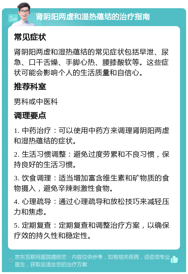 肾阴阳两虚和湿热蕴结的治疗指南 常见症状 肾阴阳两虚和湿热蕴结的常见症状包括早泄、尿急、口干舌燥、手脚心热、腰膝酸软等。这些症状可能会影响个人的生活质量和自信心。 推荐科室 男科或中医科 调理要点 1. 中药治疗：可以使用中药方来调理肾阴阳两虚和湿热蕴结的症状。 2. 生活习惯调整：避免过度劳累和不良习惯，保持良好的生活习惯。 3. 饮食调理：适当增加富含维生素和矿物质的食物摄入，避免辛辣刺激性食物。 4. 心理疏导：通过心理疏导和放松技巧来减轻压力和焦虑。 5. 定期复查：定期复查和调整治疗方案，以确保疗效的持久性和稳定性。