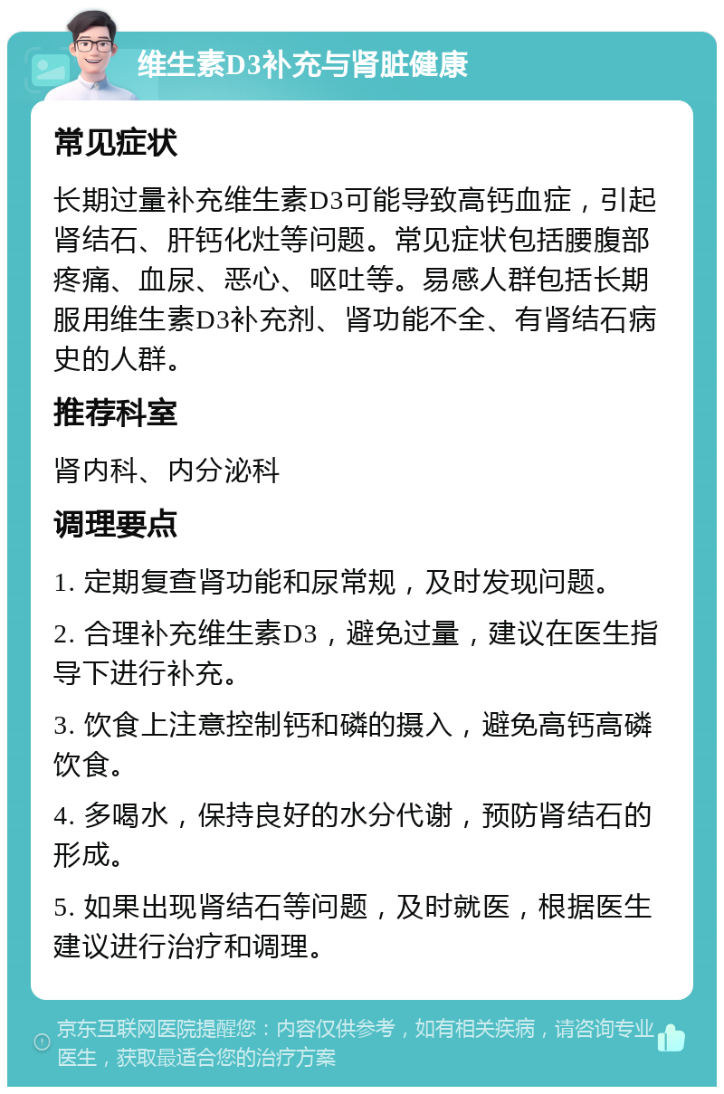 维生素D3补充与肾脏健康 常见症状 长期过量补充维生素D3可能导致高钙血症，引起肾结石、肝钙化灶等问题。常见症状包括腰腹部疼痛、血尿、恶心、呕吐等。易感人群包括长期服用维生素D3补充剂、肾功能不全、有肾结石病史的人群。 推荐科室 肾内科、内分泌科 调理要点 1. 定期复查肾功能和尿常规，及时发现问题。 2. 合理补充维生素D3，避免过量，建议在医生指导下进行补充。 3. 饮食上注意控制钙和磷的摄入，避免高钙高磷饮食。 4. 多喝水，保持良好的水分代谢，预防肾结石的形成。 5. 如果出现肾结石等问题，及时就医，根据医生建议进行治疗和调理。