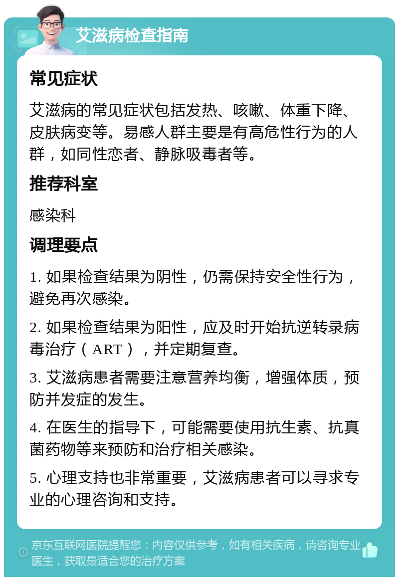 艾滋病检查指南 常见症状 艾滋病的常见症状包括发热、咳嗽、体重下降、皮肤病变等。易感人群主要是有高危性行为的人群，如同性恋者、静脉吸毒者等。 推荐科室 感染科 调理要点 1. 如果检查结果为阴性，仍需保持安全性行为，避免再次感染。 2. 如果检查结果为阳性，应及时开始抗逆转录病毒治疗（ART），并定期复查。 3. 艾滋病患者需要注意营养均衡，增强体质，预防并发症的发生。 4. 在医生的指导下，可能需要使用抗生素、抗真菌药物等来预防和治疗相关感染。 5. 心理支持也非常重要，艾滋病患者可以寻求专业的心理咨询和支持。