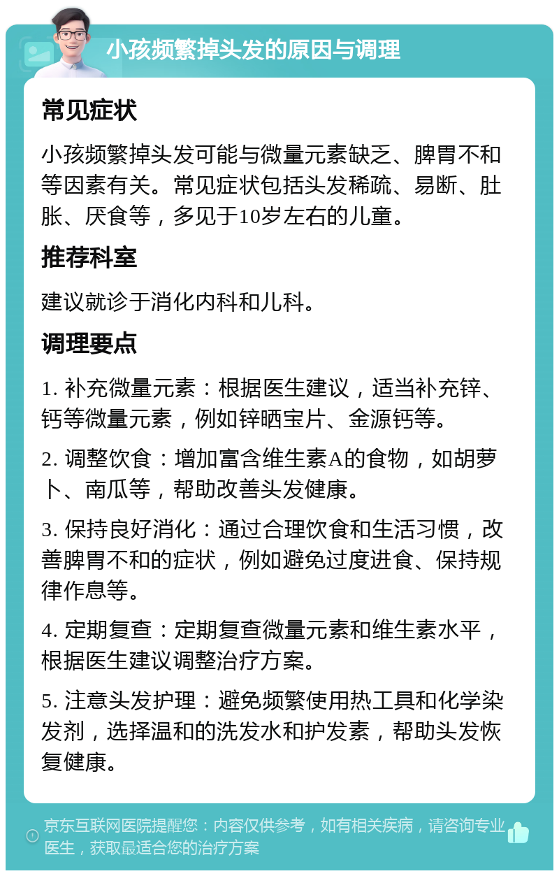 小孩频繁掉头发的原因与调理 常见症状 小孩频繁掉头发可能与微量元素缺乏、脾胃不和等因素有关。常见症状包括头发稀疏、易断、肚胀、厌食等，多见于10岁左右的儿童。 推荐科室 建议就诊于消化内科和儿科。 调理要点 1. 补充微量元素：根据医生建议，适当补充锌、钙等微量元素，例如锌晒宝片、金源钙等。 2. 调整饮食：增加富含维生素A的食物，如胡萝卜、南瓜等，帮助改善头发健康。 3. 保持良好消化：通过合理饮食和生活习惯，改善脾胃不和的症状，例如避免过度进食、保持规律作息等。 4. 定期复查：定期复查微量元素和维生素水平，根据医生建议调整治疗方案。 5. 注意头发护理：避免频繁使用热工具和化学染发剂，选择温和的洗发水和护发素，帮助头发恢复健康。