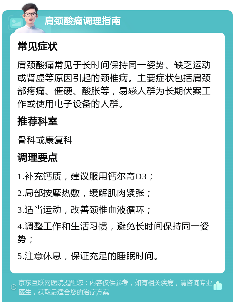 肩颈酸痛调理指南 常见症状 肩颈酸痛常见于长时间保持同一姿势、缺乏运动或肾虚等原因引起的颈椎病。主要症状包括肩颈部疼痛、僵硬、酸胀等，易感人群为长期伏案工作或使用电子设备的人群。 推荐科室 骨科或康复科 调理要点 1.补充钙质，建议服用钙尔奇D3； 2.局部按摩热敷，缓解肌肉紧张； 3.适当运动，改善颈椎血液循环； 4.调整工作和生活习惯，避免长时间保持同一姿势； 5.注意休息，保证充足的睡眠时间。