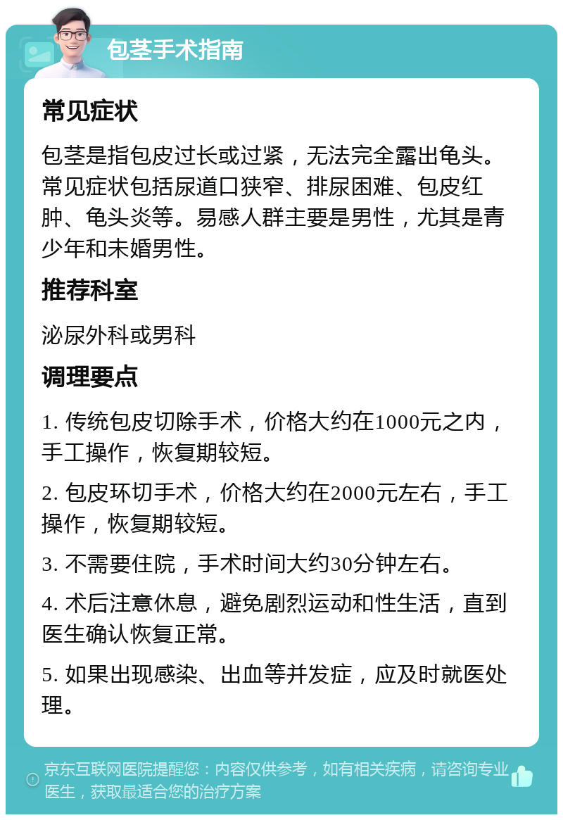 包茎手术指南 常见症状 包茎是指包皮过长或过紧，无法完全露出龟头。常见症状包括尿道口狭窄、排尿困难、包皮红肿、龟头炎等。易感人群主要是男性，尤其是青少年和未婚男性。 推荐科室 泌尿外科或男科 调理要点 1. 传统包皮切除手术，价格大约在1000元之内，手工操作，恢复期较短。 2. 包皮环切手术，价格大约在2000元左右，手工操作，恢复期较短。 3. 不需要住院，手术时间大约30分钟左右。 4. 术后注意休息，避免剧烈运动和性生活，直到医生确认恢复正常。 5. 如果出现感染、出血等并发症，应及时就医处理。