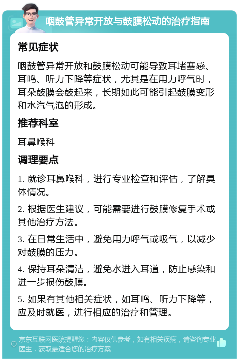 咽鼓管异常开放与鼓膜松动的治疗指南 常见症状 咽鼓管异常开放和鼓膜松动可能导致耳堵塞感、耳鸣、听力下降等症状，尤其是在用力呼气时，耳朵鼓膜会鼓起来，长期如此可能引起鼓膜变形和水汽气泡的形成。 推荐科室 耳鼻喉科 调理要点 1. 就诊耳鼻喉科，进行专业检查和评估，了解具体情况。 2. 根据医生建议，可能需要进行鼓膜修复手术或其他治疗方法。 3. 在日常生活中，避免用力呼气或吸气，以减少对鼓膜的压力。 4. 保持耳朵清洁，避免水进入耳道，防止感染和进一步损伤鼓膜。 5. 如果有其他相关症状，如耳鸣、听力下降等，应及时就医，进行相应的治疗和管理。