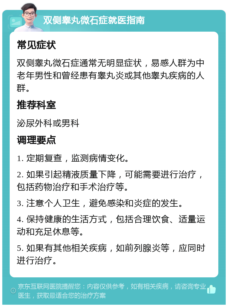 双侧睾丸微石症就医指南 常见症状 双侧睾丸微石症通常无明显症状，易感人群为中老年男性和曾经患有睾丸炎或其他睾丸疾病的人群。 推荐科室 泌尿外科或男科 调理要点 1. 定期复查，监测病情变化。 2. 如果引起精液质量下降，可能需要进行治疗，包括药物治疗和手术治疗等。 3. 注意个人卫生，避免感染和炎症的发生。 4. 保持健康的生活方式，包括合理饮食、适量运动和充足休息等。 5. 如果有其他相关疾病，如前列腺炎等，应同时进行治疗。