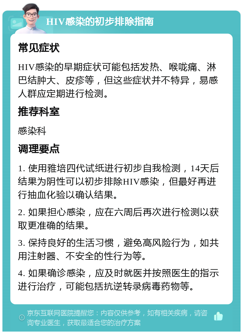 HIV感染的初步排除指南 常见症状 HIV感染的早期症状可能包括发热、喉咙痛、淋巴结肿大、皮疹等，但这些症状并不特异，易感人群应定期进行检测。 推荐科室 感染科 调理要点 1. 使用雅培四代试纸进行初步自我检测，14天后结果为阴性可以初步排除HIV感染，但最好再进行抽血化验以确认结果。 2. 如果担心感染，应在六周后再次进行检测以获取更准确的结果。 3. 保持良好的生活习惯，避免高风险行为，如共用注射器、不安全的性行为等。 4. 如果确诊感染，应及时就医并按照医生的指示进行治疗，可能包括抗逆转录病毒药物等。