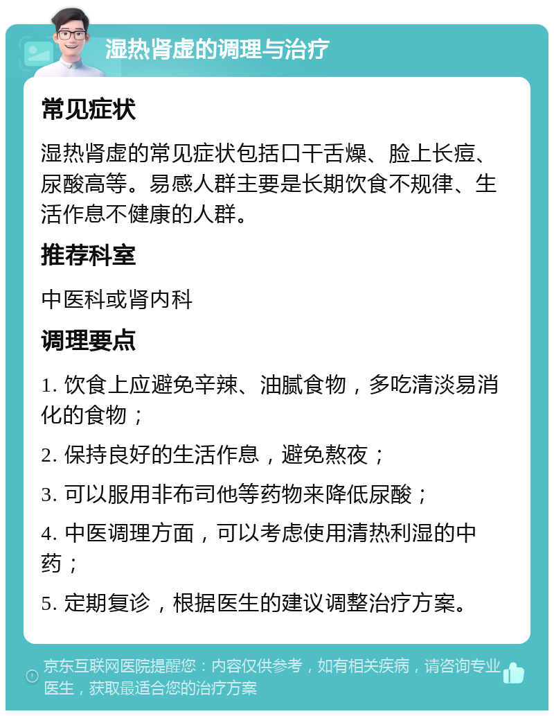 湿热肾虚的调理与治疗 常见症状 湿热肾虚的常见症状包括口干舌燥、脸上长痘、尿酸高等。易感人群主要是长期饮食不规律、生活作息不健康的人群。 推荐科室 中医科或肾内科 调理要点 1. 饮食上应避免辛辣、油腻食物，多吃清淡易消化的食物； 2. 保持良好的生活作息，避免熬夜； 3. 可以服用非布司他等药物来降低尿酸； 4. 中医调理方面，可以考虑使用清热利湿的中药； 5. 定期复诊，根据医生的建议调整治疗方案。