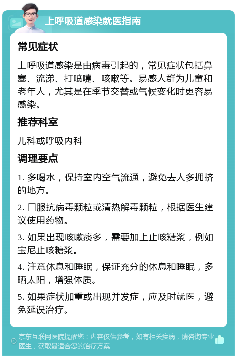 上呼吸道感染就医指南 常见症状 上呼吸道感染是由病毒引起的，常见症状包括鼻塞、流涕、打喷嚏、咳嗽等。易感人群为儿童和老年人，尤其是在季节交替或气候变化时更容易感染。 推荐科室 儿科或呼吸内科 调理要点 1. 多喝水，保持室内空气流通，避免去人多拥挤的地方。 2. 口服抗病毒颗粒或清热解毒颗粒，根据医生建议使用药物。 3. 如果出现咳嗽痰多，需要加上止咳糖浆，例如宝尼止咳糖浆。 4. 注意休息和睡眠，保证充分的休息和睡眠，多晒太阳，增强体质。 5. 如果症状加重或出现并发症，应及时就医，避免延误治疗。