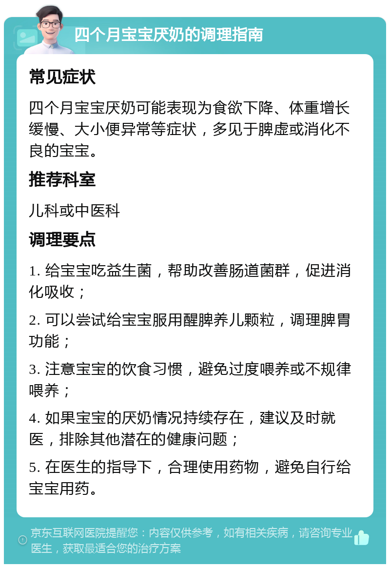 四个月宝宝厌奶的调理指南 常见症状 四个月宝宝厌奶可能表现为食欲下降、体重增长缓慢、大小便异常等症状，多见于脾虚或消化不良的宝宝。 推荐科室 儿科或中医科 调理要点 1. 给宝宝吃益生菌，帮助改善肠道菌群，促进消化吸收； 2. 可以尝试给宝宝服用醒脾养儿颗粒，调理脾胃功能； 3. 注意宝宝的饮食习惯，避免过度喂养或不规律喂养； 4. 如果宝宝的厌奶情况持续存在，建议及时就医，排除其他潜在的健康问题； 5. 在医生的指导下，合理使用药物，避免自行给宝宝用药。