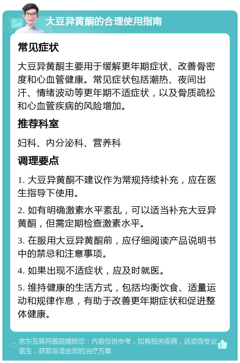 大豆异黄酮的合理使用指南 常见症状 大豆异黄酮主要用于缓解更年期症状、改善骨密度和心血管健康。常见症状包括潮热、夜间出汗、情绪波动等更年期不适症状，以及骨质疏松和心血管疾病的风险增加。 推荐科室 妇科、内分泌科、营养科 调理要点 1. 大豆异黄酮不建议作为常规持续补充，应在医生指导下使用。 2. 如有明确激素水平紊乱，可以适当补充大豆异黄酮，但需定期检查激素水平。 3. 在服用大豆异黄酮前，应仔细阅读产品说明书中的禁忌和注意事项。 4. 如果出现不适症状，应及时就医。 5. 维持健康的生活方式，包括均衡饮食、适量运动和规律作息，有助于改善更年期症状和促进整体健康。