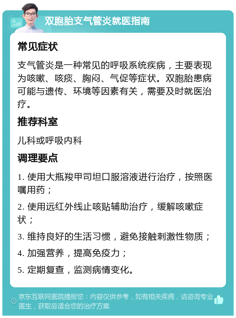 双胞胎支气管炎就医指南 常见症状 支气管炎是一种常见的呼吸系统疾病，主要表现为咳嗽、咳痰、胸闷、气促等症状。双胞胎患病可能与遗传、环境等因素有关，需要及时就医治疗。 推荐科室 儿科或呼吸内科 调理要点 1. 使用大瓶羧甲司坦口服溶液进行治疗，按照医嘱用药； 2. 使用远红外线止咳贴辅助治疗，缓解咳嗽症状； 3. 维持良好的生活习惯，避免接触刺激性物质； 4. 加强营养，提高免疫力； 5. 定期复查，监测病情变化。