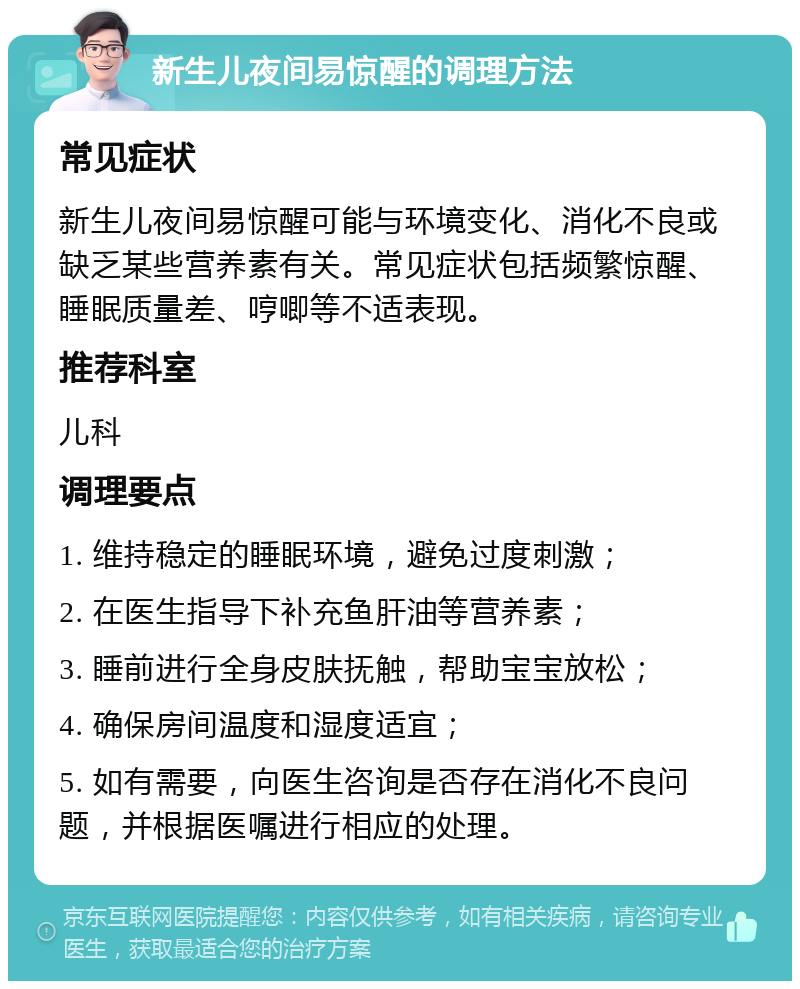 新生儿夜间易惊醒的调理方法 常见症状 新生儿夜间易惊醒可能与环境变化、消化不良或缺乏某些营养素有关。常见症状包括频繁惊醒、睡眠质量差、哼唧等不适表现。 推荐科室 儿科 调理要点 1. 维持稳定的睡眠环境，避免过度刺激； 2. 在医生指导下补充鱼肝油等营养素； 3. 睡前进行全身皮肤抚触，帮助宝宝放松； 4. 确保房间温度和湿度适宜； 5. 如有需要，向医生咨询是否存在消化不良问题，并根据医嘱进行相应的处理。