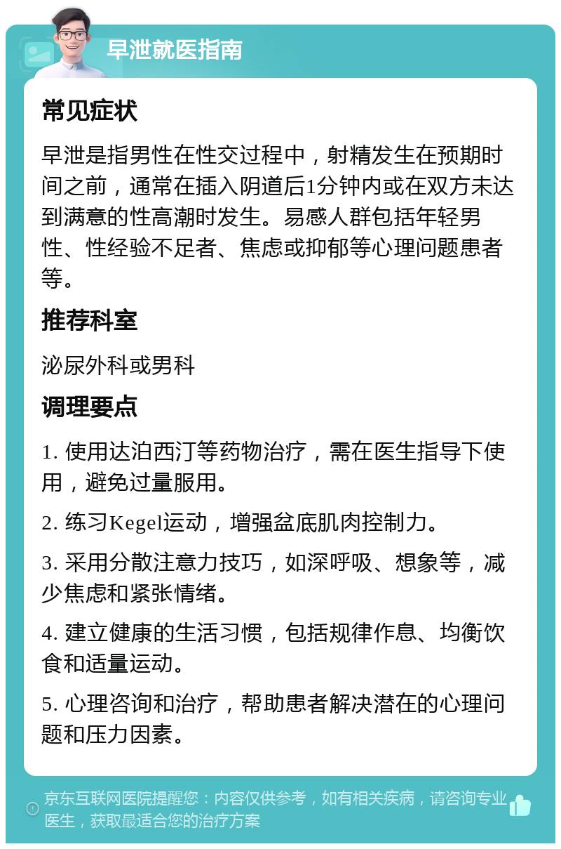 早泄就医指南 常见症状 早泄是指男性在性交过程中，射精发生在预期时间之前，通常在插入阴道后1分钟内或在双方未达到满意的性高潮时发生。易感人群包括年轻男性、性经验不足者、焦虑或抑郁等心理问题患者等。 推荐科室 泌尿外科或男科 调理要点 1. 使用达泊西汀等药物治疗，需在医生指导下使用，避免过量服用。 2. 练习Kegel运动，增强盆底肌肉控制力。 3. 采用分散注意力技巧，如深呼吸、想象等，减少焦虑和紧张情绪。 4. 建立健康的生活习惯，包括规律作息、均衡饮食和适量运动。 5. 心理咨询和治疗，帮助患者解决潜在的心理问题和压力因素。