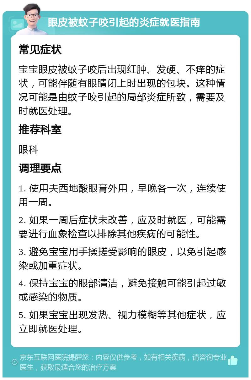 眼皮被蚊子咬引起的炎症就医指南 常见症状 宝宝眼皮被蚊子咬后出现红肿、发硬、不痒的症状，可能伴随有眼睛闭上时出现的包块。这种情况可能是由蚊子咬引起的局部炎症所致，需要及时就医处理。 推荐科室 眼科 调理要点 1. 使用夫西地酸眼膏外用，早晚各一次，连续使用一周。 2. 如果一周后症状未改善，应及时就医，可能需要进行血象检查以排除其他疾病的可能性。 3. 避免宝宝用手揉搓受影响的眼皮，以免引起感染或加重症状。 4. 保持宝宝的眼部清洁，避免接触可能引起过敏或感染的物质。 5. 如果宝宝出现发热、视力模糊等其他症状，应立即就医处理。