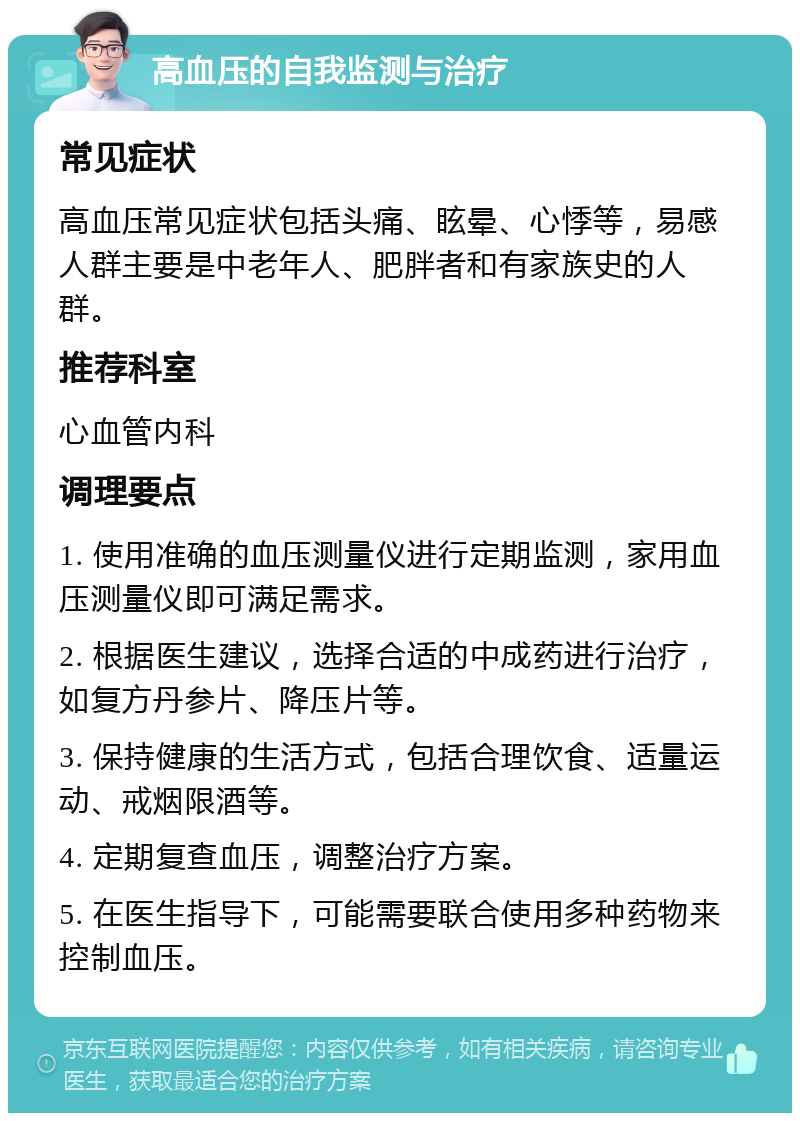 高血压的自我监测与治疗 常见症状 高血压常见症状包括头痛、眩晕、心悸等，易感人群主要是中老年人、肥胖者和有家族史的人群。 推荐科室 心血管内科 调理要点 1. 使用准确的血压测量仪进行定期监测，家用血压测量仪即可满足需求。 2. 根据医生建议，选择合适的中成药进行治疗，如复方丹参片、降压片等。 3. 保持健康的生活方式，包括合理饮食、适量运动、戒烟限酒等。 4. 定期复查血压，调整治疗方案。 5. 在医生指导下，可能需要联合使用多种药物来控制血压。