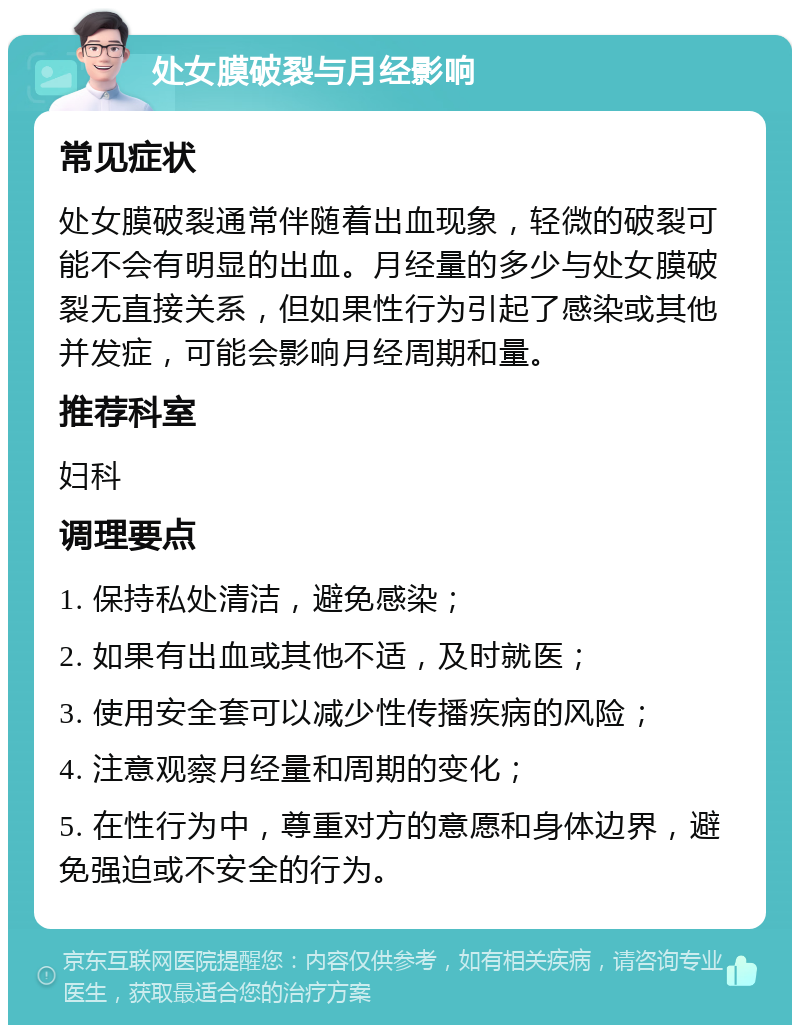 处女膜破裂与月经影响 常见症状 处女膜破裂通常伴随着出血现象，轻微的破裂可能不会有明显的出血。月经量的多少与处女膜破裂无直接关系，但如果性行为引起了感染或其他并发症，可能会影响月经周期和量。 推荐科室 妇科 调理要点 1. 保持私处清洁，避免感染； 2. 如果有出血或其他不适，及时就医； 3. 使用安全套可以减少性传播疾病的风险； 4. 注意观察月经量和周期的变化； 5. 在性行为中，尊重对方的意愿和身体边界，避免强迫或不安全的行为。