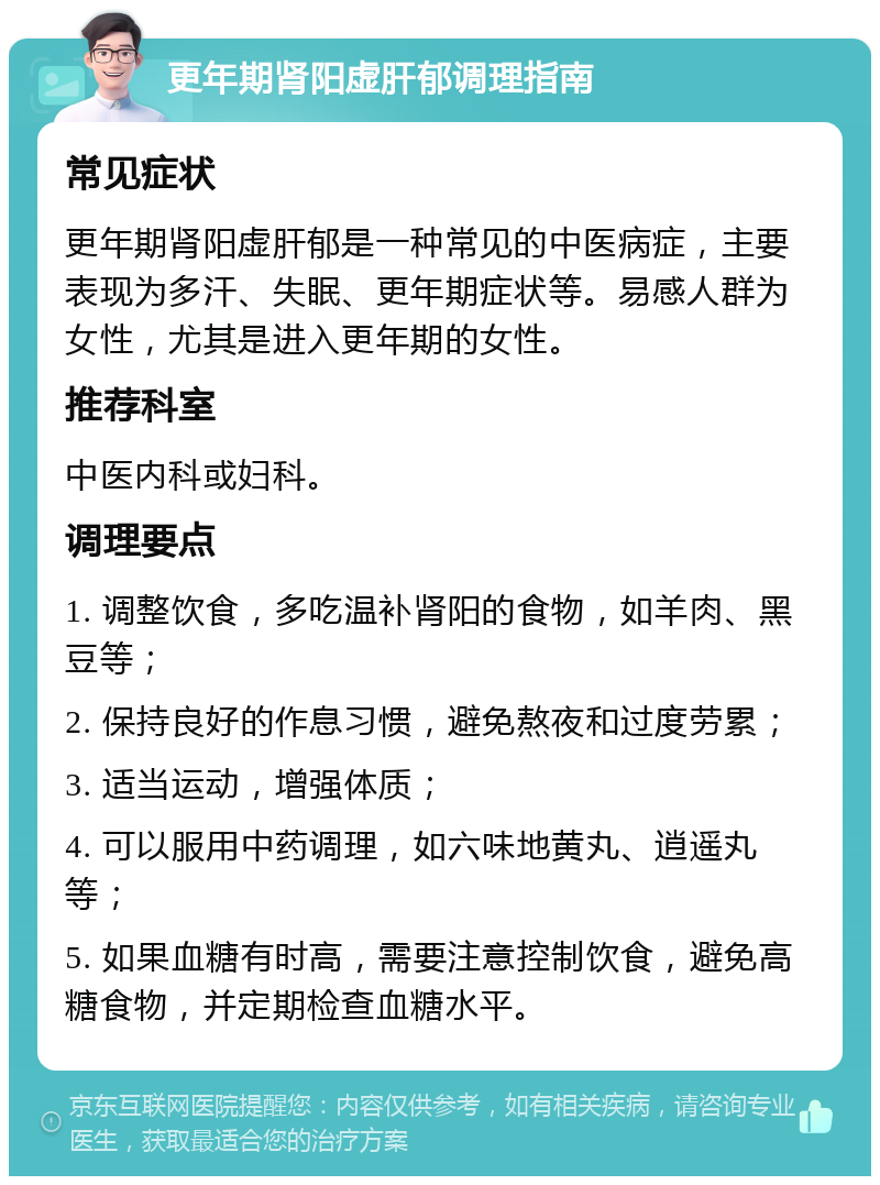 更年期肾阳虚肝郁调理指南 常见症状 更年期肾阳虚肝郁是一种常见的中医病症，主要表现为多汗、失眠、更年期症状等。易感人群为女性，尤其是进入更年期的女性。 推荐科室 中医内科或妇科。 调理要点 1. 调整饮食，多吃温补肾阳的食物，如羊肉、黑豆等； 2. 保持良好的作息习惯，避免熬夜和过度劳累； 3. 适当运动，增强体质； 4. 可以服用中药调理，如六味地黄丸、逍遥丸等； 5. 如果血糖有时高，需要注意控制饮食，避免高糖食物，并定期检查血糖水平。