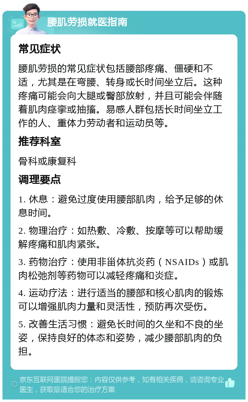 腰肌劳损就医指南 常见症状 腰肌劳损的常见症状包括腰部疼痛、僵硬和不适，尤其是在弯腰、转身或长时间坐立后。这种疼痛可能会向大腿或臀部放射，并且可能会伴随着肌肉痉挛或抽搐。易感人群包括长时间坐立工作的人、重体力劳动者和运动员等。 推荐科室 骨科或康复科 调理要点 1. 休息：避免过度使用腰部肌肉，给予足够的休息时间。 2. 物理治疗：如热敷、冷敷、按摩等可以帮助缓解疼痛和肌肉紧张。 3. 药物治疗：使用非甾体抗炎药（NSAIDs）或肌肉松弛剂等药物可以减轻疼痛和炎症。 4. 运动疗法：进行适当的腰部和核心肌肉的锻炼可以增强肌肉力量和灵活性，预防再次受伤。 5. 改善生活习惯：避免长时间的久坐和不良的坐姿，保持良好的体态和姿势，减少腰部肌肉的负担。