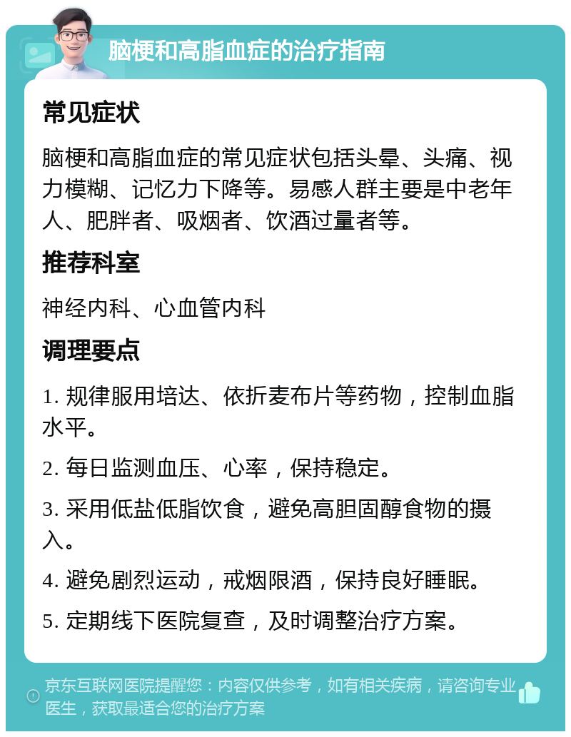 脑梗和高脂血症的治疗指南 常见症状 脑梗和高脂血症的常见症状包括头晕、头痛、视力模糊、记忆力下降等。易感人群主要是中老年人、肥胖者、吸烟者、饮酒过量者等。 推荐科室 神经内科、心血管内科 调理要点 1. 规律服用培达、依折麦布片等药物，控制血脂水平。 2. 每日监测血压、心率，保持稳定。 3. 采用低盐低脂饮食，避免高胆固醇食物的摄入。 4. 避免剧烈运动，戒烟限酒，保持良好睡眠。 5. 定期线下医院复查，及时调整治疗方案。