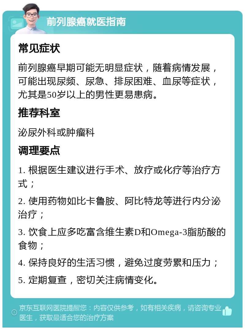 前列腺癌就医指南 常见症状 前列腺癌早期可能无明显症状，随着病情发展，可能出现尿频、尿急、排尿困难、血尿等症状，尤其是50岁以上的男性更易患病。 推荐科室 泌尿外科或肿瘤科 调理要点 1. 根据医生建议进行手术、放疗或化疗等治疗方式； 2. 使用药物如比卡鲁胺、阿比特龙等进行内分泌治疗； 3. 饮食上应多吃富含维生素D和Omega-3脂肪酸的食物； 4. 保持良好的生活习惯，避免过度劳累和压力； 5. 定期复查，密切关注病情变化。