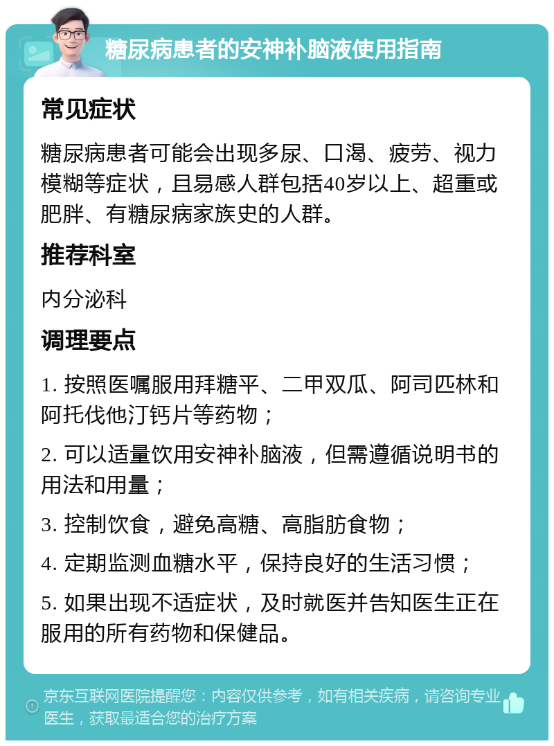 糖尿病患者的安神补脑液使用指南 常见症状 糖尿病患者可能会出现多尿、口渴、疲劳、视力模糊等症状，且易感人群包括40岁以上、超重或肥胖、有糖尿病家族史的人群。 推荐科室 内分泌科 调理要点 1. 按照医嘱服用拜糖平、二甲双瓜、阿司匹林和阿托伐他汀钙片等药物； 2. 可以适量饮用安神补脑液，但需遵循说明书的用法和用量； 3. 控制饮食，避免高糖、高脂肪食物； 4. 定期监测血糖水平，保持良好的生活习惯； 5. 如果出现不适症状，及时就医并告知医生正在服用的所有药物和保健品。