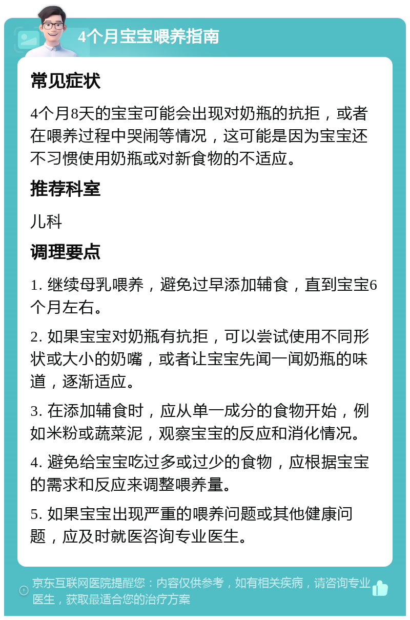 4个月宝宝喂养指南 常见症状 4个月8天的宝宝可能会出现对奶瓶的抗拒，或者在喂养过程中哭闹等情况，这可能是因为宝宝还不习惯使用奶瓶或对新食物的不适应。 推荐科室 儿科 调理要点 1. 继续母乳喂养，避免过早添加辅食，直到宝宝6个月左右。 2. 如果宝宝对奶瓶有抗拒，可以尝试使用不同形状或大小的奶嘴，或者让宝宝先闻一闻奶瓶的味道，逐渐适应。 3. 在添加辅食时，应从单一成分的食物开始，例如米粉或蔬菜泥，观察宝宝的反应和消化情况。 4. 避免给宝宝吃过多或过少的食物，应根据宝宝的需求和反应来调整喂养量。 5. 如果宝宝出现严重的喂养问题或其他健康问题，应及时就医咨询专业医生。