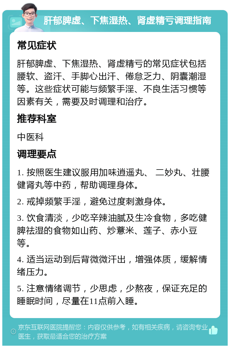 肝郁脾虚、下焦湿热、肾虚精亏调理指南 常见症状 肝郁脾虚、下焦湿热、肾虚精亏的常见症状包括腰软、盗汗、手脚心出汗、倦怠乏力、阴囊潮湿等。这些症状可能与频繁手淫、不良生活习惯等因素有关，需要及时调理和治疗。 推荐科室 中医科 调理要点 1. 按照医生建议服用加味逍遥丸、 二妙丸、壮腰健肾丸等中药，帮助调理身体。 2. 戒掉频繁手淫，避免过度刺激身体。 3. 饮食清淡，少吃辛辣油腻及生冷食物，多吃健脾祛湿的食物如山药、炒薏米、莲子、赤小豆等。 4. 适当运动到后背微微汗出，增强体质，缓解情绪压力。 5. 注意情绪调节，少思虑，少熬夜，保证充足的睡眠时间，尽量在11点前入睡。