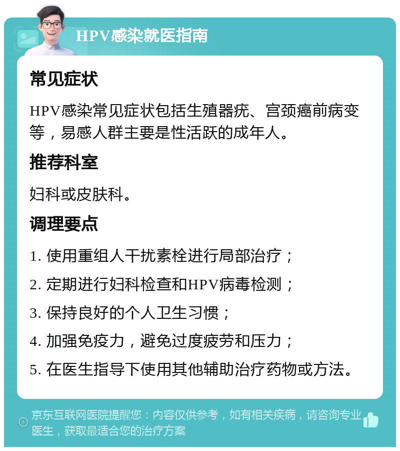 HPV感染就医指南 常见症状 HPV感染常见症状包括生殖器疣、宫颈癌前病变等，易感人群主要是性活跃的成年人。 推荐科室 妇科或皮肤科。 调理要点 1. 使用重组人干扰素栓进行局部治疗； 2. 定期进行妇科检查和HPV病毒检测； 3. 保持良好的个人卫生习惯； 4. 加强免疫力，避免过度疲劳和压力； 5. 在医生指导下使用其他辅助治疗药物或方法。