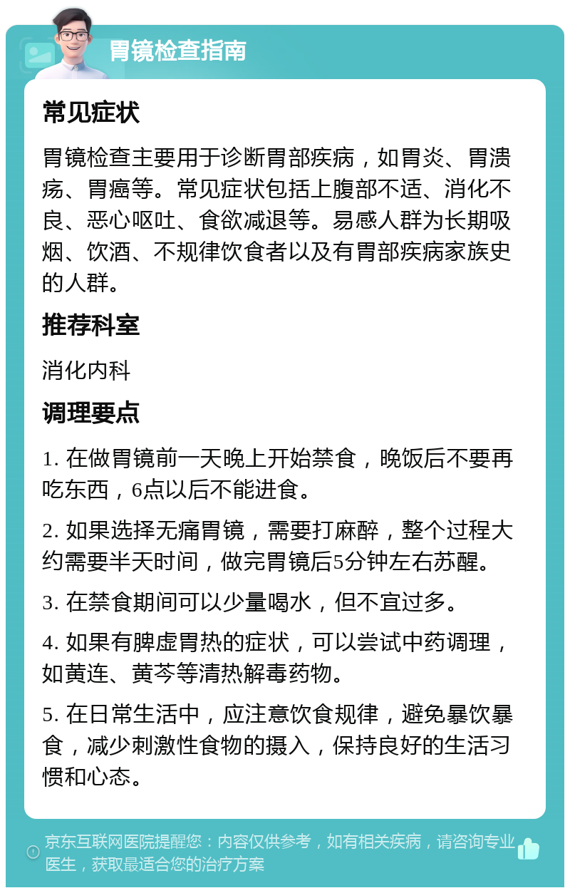 胃镜检查指南 常见症状 胃镜检查主要用于诊断胃部疾病，如胃炎、胃溃疡、胃癌等。常见症状包括上腹部不适、消化不良、恶心呕吐、食欲减退等。易感人群为长期吸烟、饮酒、不规律饮食者以及有胃部疾病家族史的人群。 推荐科室 消化内科 调理要点 1. 在做胃镜前一天晚上开始禁食，晚饭后不要再吃东西，6点以后不能进食。 2. 如果选择无痛胃镜，需要打麻醉，整个过程大约需要半天时间，做完胃镜后5分钟左右苏醒。 3. 在禁食期间可以少量喝水，但不宜过多。 4. 如果有脾虚胃热的症状，可以尝试中药调理，如黄连、黄芩等清热解毒药物。 5. 在日常生活中，应注意饮食规律，避免暴饮暴食，减少刺激性食物的摄入，保持良好的生活习惯和心态。