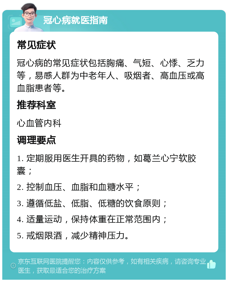 冠心病就医指南 常见症状 冠心病的常见症状包括胸痛、气短、心悸、乏力等，易感人群为中老年人、吸烟者、高血压或高血脂患者等。 推荐科室 心血管内科 调理要点 1. 定期服用医生开具的药物，如葛兰心宁软胶囊； 2. 控制血压、血脂和血糖水平； 3. 遵循低盐、低脂、低糖的饮食原则； 4. 适量运动，保持体重在正常范围内； 5. 戒烟限酒，减少精神压力。